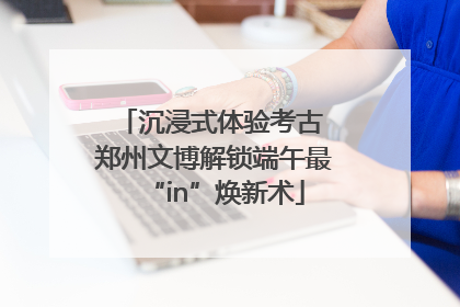 沉浸式体验考古 郑州文博解锁端午最“in”焕新术