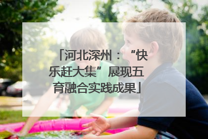 河北深州：“快乐赶大集”展现五育融合实践成果