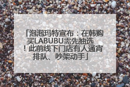 泡泡玛特宣布：在韩购买LABUBU需先抽选！此前线下门店有人通宵排队、吵架动手