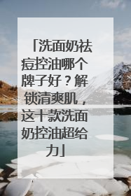 洗面奶祛痘控油哪个牌子好？解锁清爽肌，这十款洗面奶控油超给力