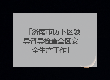 济南市历下区领导督导检查全区安全生产工作