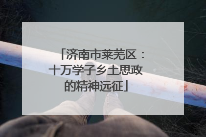 济南市莱芜区：十万学子乡土思政的精神远征
