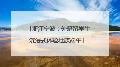 浙江宁波：外籍留学生沉浸式体验壮族端午