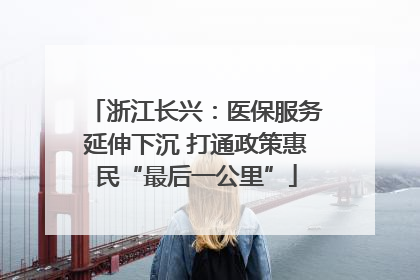 浙江长兴：医保服务延伸下沉 打通政策惠民“最后一公里”