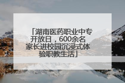湖南医药职业中专开放日，600余名家长进校园沉浸式体验职教生活
