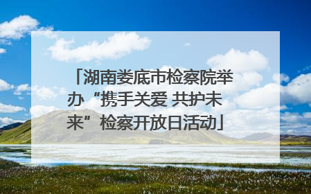 湖南娄底市检察院举办“携手关爱 共护未来”检察开放日活动