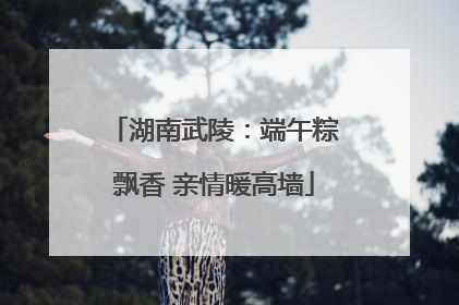 湖南武陵：端午粽飘香 亲情暖高墙