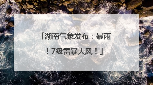 湖南气象发布：暴雨！7级雷暴大风！