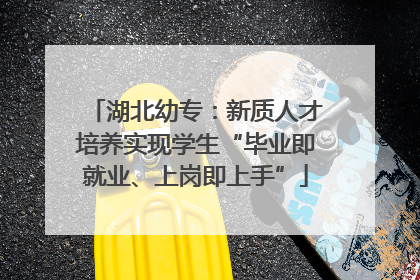 湖北幼专：新质人才培养实现学生“毕业即就业、上岗即上手”