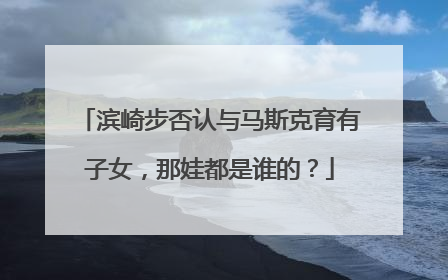 滨崎步否认与马斯克育有子女，那娃都是谁的？