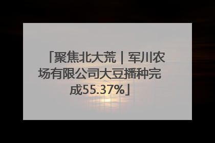 聚焦北大荒｜军川农场有限公司大豆播种完成55.37%
