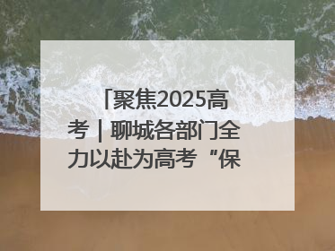 聚焦2025高考｜聊城各部门全力以赴为高考“保驾护航”