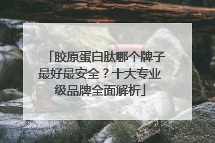 胶原蛋白肽哪个牌子最好最安全？十大专业级品牌全面解析