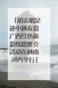 胡志明足迹中越友谊广西红色旅游线路推介活动在越南河内举行