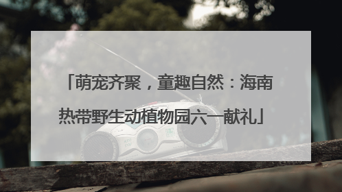 萌宠齐聚，童趣自然：海南热带野生动植物园六一献礼