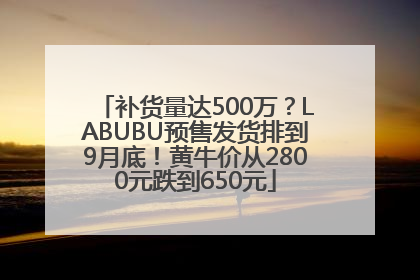 补货量达500万？LABUBU预售发货排到9月底！黄牛价从2800元跌到650元