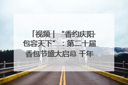 视频｜“香约庆阳·包容天下”：第二十届香包节盛大启幕 千年非遗香飘世界