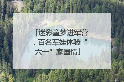 迷彩童梦进军营，百名军娃体验“六一”家国情