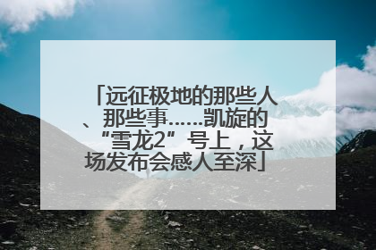 远征极地的那些人、那些事……凯旋的“雪龙2”号上，这场发布会感人至深