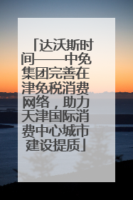 达沃斯时间——中免集团完善在津免税消费网络，助力天津国际消费中心城市建设提质