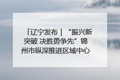 辽宁发布｜“振兴新突破 决胜勇争先”锦州市纵深推进区域中心城市建设 打造高质量发展新增长极