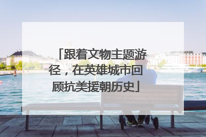 跟着文物主题游径，在英雄城市回顾抗美援朝历史