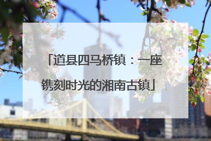 道县四马桥镇：一座镌刻时光的湘南古镇