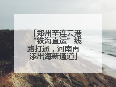 郑州至连云港“铁海直运”线路打通，河南再添出海新通道