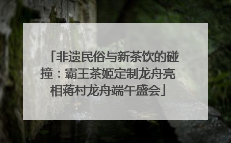 非遗民俗与新茶饮的碰撞：霸王茶姬定制龙舟亮相蒋村龙舟端午盛会