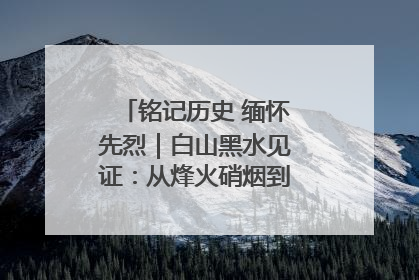 铭记历史 缅怀先烈｜白山黑水见证：从烽火硝烟到振兴热土的巨变