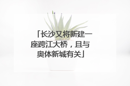 长沙又将新建一座跨江大桥，且与奥体新城有关