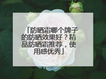 防晒霜哪个牌子的防晒效果好？精品防晒霜推荐，使用感优秀