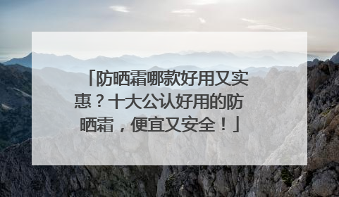 防晒霜哪款好用又实惠？十大公认好用的防晒霜，便宜又安全！