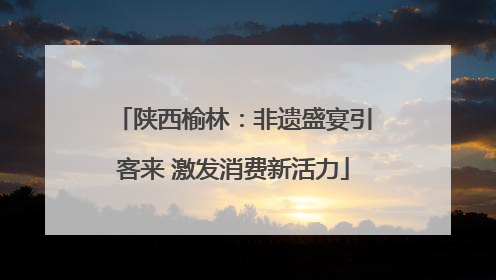陕西榆林：非遗盛宴引客来 激发消费新活力