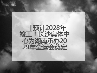 预计2028年竣工！长沙奥体中心为湖南承办2029年全运会奠定坚实基础