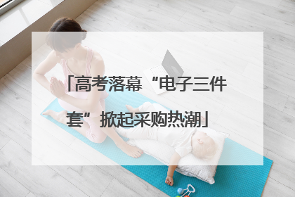 高考落幕“电子三件套”掀起采购热潮