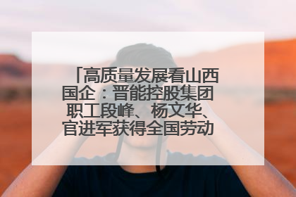 高质量发展看山西国企：晋能控股集团职工段峰、杨文华、官进军获得全国劳动模范荣誉称号