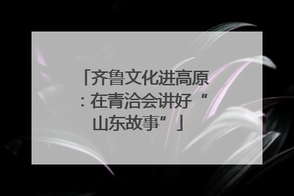 齐鲁文化进高原：在青洽会讲好“山东故事”
