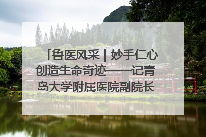 鲁医风采｜妙手仁心创造生命奇迹——记青岛大学附属医院副院长、器官移植中心主任、主任医师蔡金贞