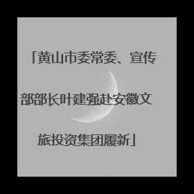 黄山市委常委、宣传部部长叶建强赴安徽文旅投资集团履新