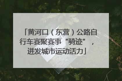 黄河口（东营）公路自行车赛聚赛事“骑迹”，迸发城市运动活力
