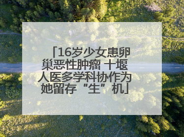 16岁少女患卵巢恶性肿瘤 十堰人医多学科协作为她留存“生”机