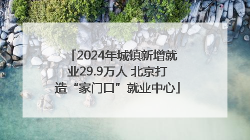 2024年城镇新增就业29.9万人 北京打造“家门口”就业中心