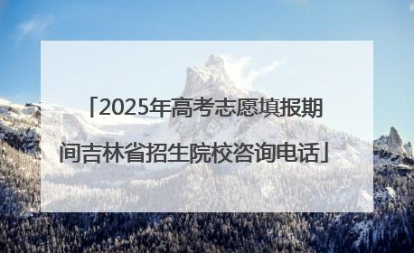 2025年高考志愿填报期间吉林省招生院校咨询电话