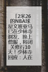 2米26的NBA球星文班亚马已在少林寺剃发、换上僧服，将闭关修行10天！少林寺回应：人在寺里
