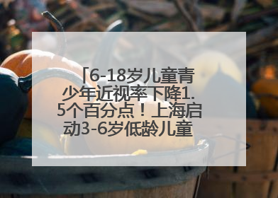 6-18岁儿童青少年近视率下降1.5个百分点！上海启动3-6岁低龄儿童近视监测与干预