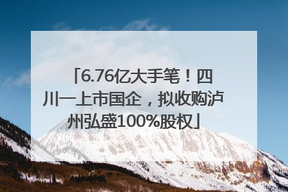 6.76亿大手笔！四川一上市国企，拟收购泸州弘盛100%股权