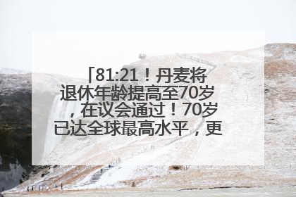 81:21！丹麦将退休年龄提高至70岁，在议会通过！70岁已达全球最高水平，更多国家或将逐步跟进